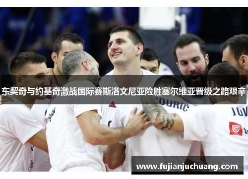 东契奇与约基奇激战国际赛斯洛文尼亚险胜塞尔维亚晋级之路艰辛